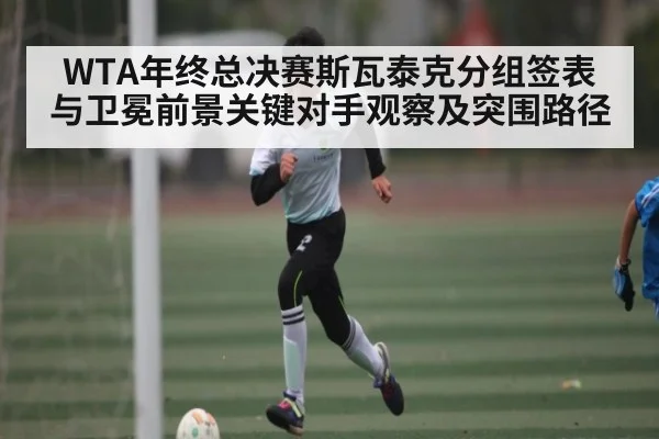 WTA年终总决赛斯瓦泰克分组签表与卫冕前景关键对手观察及突围路径