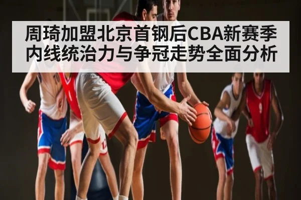 周琦加盟北京首钢后CBA新赛季内线统治力与争冠走势全面分析